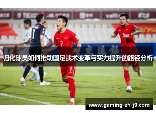 归化球员如何推动国足战术变革与实力提升的路径分析 归化球员如何推动国足战术变革与实力提升的路径分析