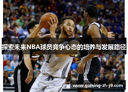 探索未来NBA球员竞争心态的培养与发展路径 探索未来NBA球员竞争心态的培养与发展路径