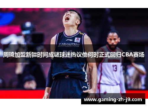 周琦加盟新疆时间成谜球迷热议他何时正式回归CBA赛场