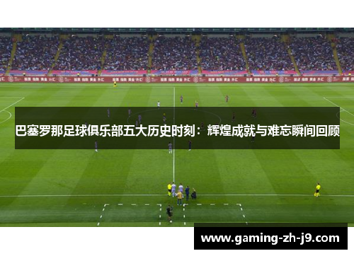 巴塞罗那足球俱乐部五大历史时刻：辉煌成就与难忘瞬间回顾