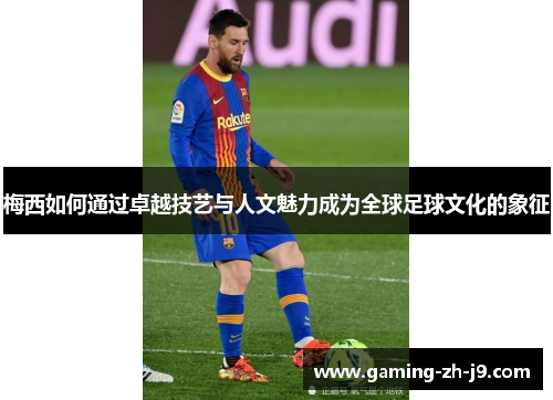 梅西如何通过卓越技艺与人文魅力成为全球足球文化的象征