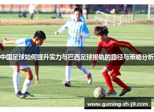 中国足球如何提升实力与巴西足球接轨的路径与策略分析 中国足球如何提升实力与巴西足球接轨的路径与策略分析