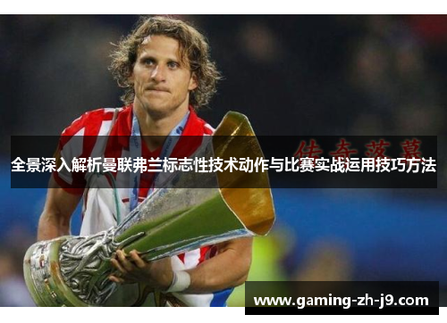 全景深入解析曼联弗兰标志性技术动作与比赛实战运用技巧方法