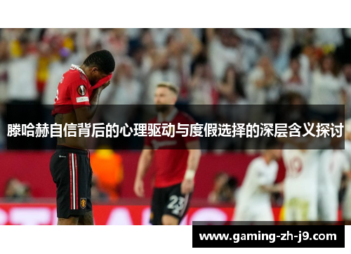 滕哈赫自信背后的心理驱动与度假选择的深层含义探讨 滕哈赫自信背后的心理驱动与度假选择的深层含义探讨