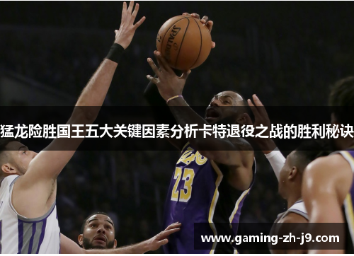 猛龙险胜国王五大关键因素分析卡特退役之战的胜利秘诀 猛龙险胜国王五大关键因素分析卡特退役之战的胜利秘诀