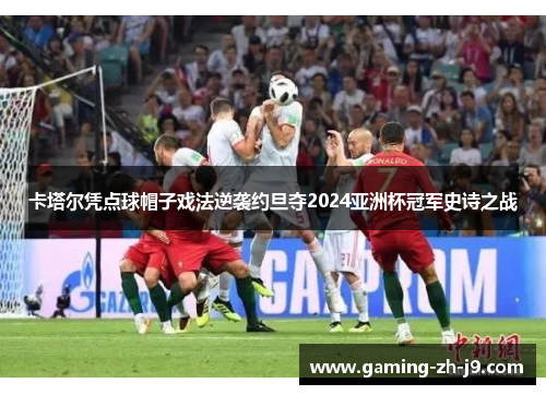 卡塔尔凭点球帽子戏法逆袭约旦夺2024亚洲杯冠军史诗之战 卡塔尔凭点球帽子戏法逆袭约旦夺2024亚洲杯冠军史诗之战