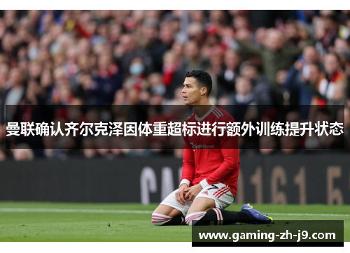 曼联确认齐尔克泽因体重超标进行额外训练提升状态 曼联确认齐尔克泽因体重超标进行额外训练提升状态