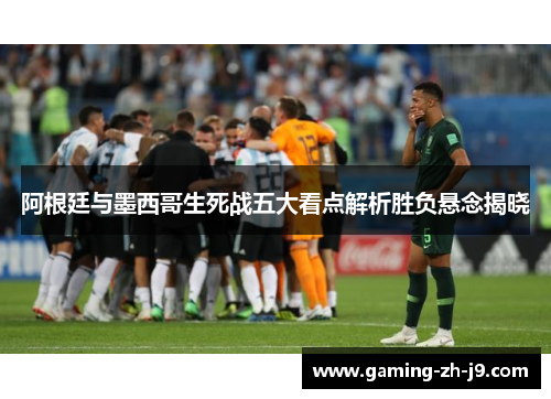 阿根廷与墨西哥生死战五大看点解析胜负悬念揭晓