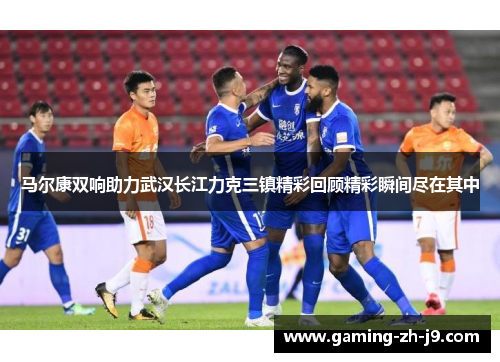 马尔康双响助力武汉长江力克三镇精彩回顾精彩瞬间尽在其中 马尔康双响助力武汉长江力克三镇精彩回顾精彩瞬间尽在其中
