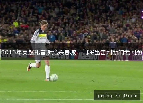2013年英超托雷斯绝杀曼城:门将出击判断的老问题 2013年英超托雷斯绝杀曼城:门将出击判断的老问题